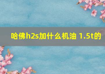 哈佛h2s加什么机油 1.5t的